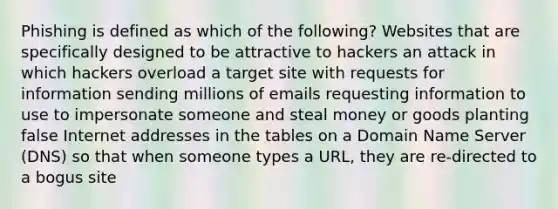 Phishing is defined as which of the following? Websites that are specifically designed to be attractive to hackers an attack in which hackers overload a target site with requests for information sending millions of emails requesting information to use to impersonate someone and steal money or goods planting false Internet addresses in the tables on a Domain Name Server (DNS) so that when someone types a URL, they are re-directed to a bogus site