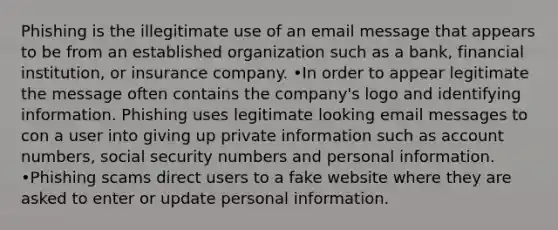 Phishing is the illegitimate use of an email message that appears to be from an established organization such as a bank, financial institution, or insurance company. •In order to appear legitimate the message often contains the company's logo and identifying information. Phishing uses legitimate looking email messages to con a user into giving up private information such as account numbers, social security numbers and personal information. •Phishing scams direct users to a fake website where they are asked to enter or update personal information.