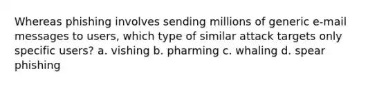 Whereas phishing involves sending millions of generic e-mail messages to users, which type of similar attack targets only specific users? a. vishing b. pharming c. whaling d. spear phishing