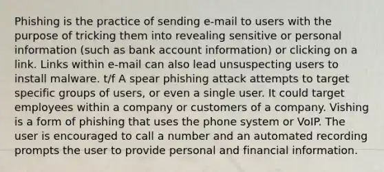 Phishing is the practice of sending e-mail to users with the purpose of tricking them into revealing sensitive or personal information (such as bank account information) or clicking on a link. Links within e-mail can also lead unsuspecting users to install malware. t/f A spear phishing attack attempts to target specific groups of users, or even a single user. It could target employees within a company or customers of a company. Vishing is a form of phishing that uses the phone system or VoIP. The user is encouraged to call a number and an automated recording prompts the user to provide personal and financial information.