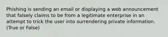 Phishing is sending an email or displaying a web announcement that falsely claims to be from a legitimate enterprise in an attempt to trick the user into surrendering private information. (True or False)