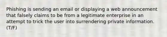 Phishing is sending an email or displaying a web announcement that falsely claims to be from a legitimate enterprise in an attempt to trick the user into surrendering private information.(T/F)