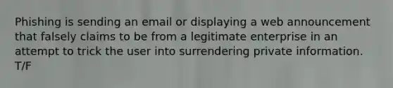 Phishing is sending an email or displaying a web announcement that falsely claims to be from a legitimate enterprise in an attempt to trick the user into surrendering private information. T/F