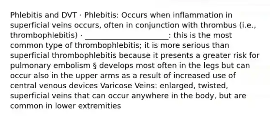 Phlebitis and DVT · Phlebitis: Occurs when inflammation in superficial veins occurs, often in conjunction with thrombus (i.e., thrombophlebitis) · ______________________: this is the most common type of thrombophlebitis; it is more serious than superficial thrombophlebitis because it presents a greater risk for pulmonary embolism § develops most often in the legs but can occur also in the upper arms as a result of increased use of central venous devices Varicose Veins: enlarged, twisted, superficial veins that can occur anywhere in the body, but are common in lower extremities