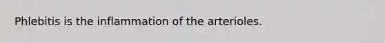 Phlebitis is the inflammation of the arterioles.