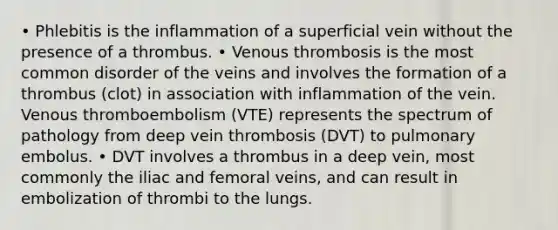 • Phlebitis is the inflammation of a superficial vein without the presence of a thrombus. • Venous thrombosis is the most common disorder of the veins and involves the formation of a thrombus (clot) in association with inflammation of the vein. Venous thromboembolism (VTE) represents the spectrum of pathology from deep vein thrombosis (DVT) to pulmonary embolus. • DVT involves a thrombus in a deep vein, most commonly the iliac and femoral veins, and can result in embolization of thrombi to the lungs.