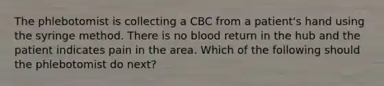 The phlebotomist is collecting a CBC from a patient's hand using the syringe method. There is no blood return in the hub and the patient indicates pain in the area. Which of the following should the phlebotomist do next?