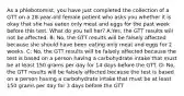 As a phlebotomist, you have just completed the collection of a GTT on a 28-year-old female patient who asks you whether it is okay that she has eaten only meat and eggs for the past week before this test. What do you tell her? A:Yes, the GTT results will not be affected. B: No, the GTT results will be falsely affected because she should have been eating only meat and eggs for 2 weeks. C: No, the GTT results will be falsely affected because the test is based on a person having a carbohydrate intake that must be at least 150 grams per day for 14 days before the GTT. D: No, the GTT results will be falsely affected because the test is based on a person having a carbohydrate intake that must be at least 150 grams per day for 3 days before the GTT