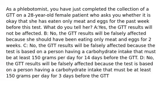 As a phlebotomist, you have just completed the collection of a GTT on a 28-year-old female patient who asks you whether it is okay that she has eaten only meat and eggs for the past week before this test. What do you tell her? A:Yes, the GTT results will not be affected. B: No, the GTT results will be falsely affected because she should have been eating only meat and eggs for 2 weeks. C: No, the GTT results will be falsely affected because the test is based on a person having a carbohydrate intake that must be at least 150 grams per day for 14 days before the GTT. D: No, the GTT results will be falsely affected because the test is based on a person having a carbohydrate intake that must be at least 150 grams per day for 3 days before the GTT