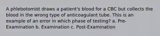 A phlebotomist draws a patient's blood for a CBC but collects the blood in the wrong type of anticoagulant tube. This is an example of an error in which phase of testing? a. Pre-Examination b. Examination c. Post-Examination