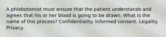 A phlebotomist must ensure that the patient understands and agrees that his or her blood is going to be drawn. What is the name of this process? Confidentiality. Informed consent. Legality. Privacy.