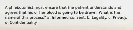 A phlebotomist must ensure that the patient understands and agrees that his or her blood is going to be drawn. What is the name of this process? a. Informed consent. b. Legality. c. Privacy. d. Confidentiality.