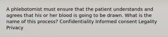 A phlebotomist must ensure that the patient understands and agrees that his or her blood is going to be drawn. What is the name of this process? Confidentiality Informed consent Legality Privacy