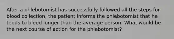 After a phlebotomist has successfully followed all the steps for blood collection, the patient informs the phlebotomist that he tends to bleed longer than the average person. What would be the next course of action for the phlebotomist?