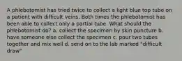 A phlebotomist has tried twice to collect a light blue top tube on a patient with difficult veins. Both times the phlebotomist has been able to collect only a partial tube. What should the phlebotomist do? a. collect the specimen by skin puncture b. have someone else collect the specimen c. pour two tubes together and mix well d. send on to the lab marked "difficult draw"