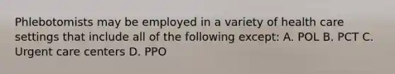 Phlebotomists may be employed in a variety of health care settings that include all of the following except: A. POL B. PCT C. Urgent care centers D. PPO