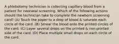 A phlebotomy technician is collecting capillary blood from a patient for neonatal screening. Which of the following actions should the technician take to complete the newborn screening card? (A) Touch the paper to a drop of blood & saturate each circle of the card. (B) Smear the blood onto the printed circles of the card. (C) Layer several drops on the printed & non-printed side of the card. (D) Place multiple small drops on each circle of the card.