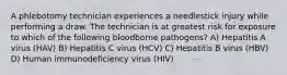 A phlebotomy technician experiences a needlestick injury while performing a draw. The technician is at greatest risk for exposure to which of the following bloodborne pathogens? A) Hepatitis A virus (HAV) B) Hepatitis C virus (HCV) C) Hepatitis B virus (HBV) D) Human immunodeficiency virus (HIV)