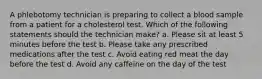 A phlebotomy technician is preparing to collect a blood sample from a patient for a cholesterol test. Which of the following statements should the technician make? a. Please sit at least 5 minutes before the test b. Please take any prescribed medications after the test c. Avoid eating red meat the day before the test d. Avoid any caffeine on the day of the test