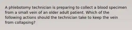 A phlebotomy technician is preparing to collect a blood specimen from a small vein of an older adult patient. Which of the following actions should the technician take to keep the vein from collapsing?