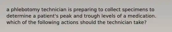 a phlebotomy technician is preparing to collect specimens to determine a patient's peak and trough levels of a medication. which of the following actions should the technician take?