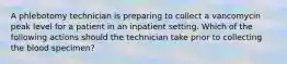 A phlebotomy technician is preparing to collect a vancomycin peak level for a patient in an inpatient setting. Which of the following actions should the technician take prior to collecting the blood specimen?