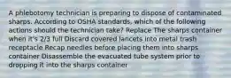 A phlebotomy technician is preparing to dispose of contaminated sharps. According to OSHA standards, which of the following actions should the technician take? Replace The sharps container when it's 2/3 full Discard covered lancets into metal trash receptacle Recap needles before placing them into sharps container Disassemble the evacuated tube system prior to dropping it into the sharps container