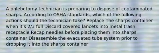 A phlebotomy technician is preparing to dispose of contaminated sharps. According to OSHA standards, which of the following actions should the technician take? Replace The sharps container when it's 2/3 full Discard covered lancets into metal trash receptacle Recap needles before placing them into sharps container Disassemble the evacuated tube system prior to dropping it into the sharps container