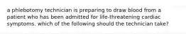 a phlebotomy technician is preparing to draw blood from a patient who has been admitted for life-threatening cardiac symptoms. which of the following should the technician take?