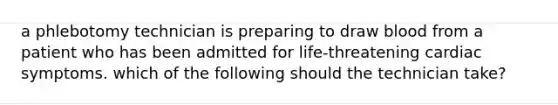 a phlebotomy technician is preparing to draw blood from a patient who has been admitted for life-threatening cardiac symptoms. which of the following should the technician take?