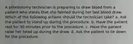 A phlebotomy technician is preparing to draw blood from a patient who states that she fainted during her last blood draw. Which of the following actions should the technician take? a. Ask the patient to stand up during the procedure. b. Have the patient rest for 30 minutes prior to the procedure. c. Have the patient raise her head up during the draw. d. Ask the patient to lie down for the procedure.