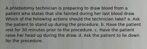 A phlebotomy technician is preparing to draw blood from a patient who states that she fainted during her last blood draw. Which of the following actions should the technician take? a. Ask the patient to stand up during the procedure. b. Have the patient rest for 30 minutes prior to the procedure. c. Have the patient raise her head up during the draw. d. Ask the patient to lie down for the procedure.