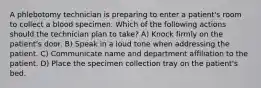 A phlebotomy technician is preparing to enter a patient's room to collect a blood specimen. Which of the following actions should the technician plan to take? A) Knock firmly on the patient's door. B) Speak in a loud tone when addressing the patient. C) Communicate name and department affiliation to the patient. D) Place the specimen collection tray on the patient's bed.