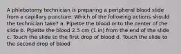 A phlebotomy technician is preparing a peripheral blood slide from a capillary puncture. Which of the following actions should the technician take? a. Pipette the blood onto the center of the slide b. Pipette the blood 2.5 cm (1 in) from the end of the slide c. Touch the slide to the first drop of blood d. Touch the slide to the second drop of blood