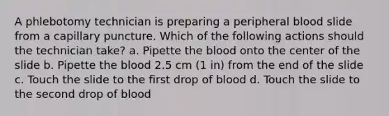 A phlebotomy technician is preparing a peripheral blood slide from a capillary puncture. Which of the following actions should the technician take? a. Pipette the blood onto the center of the slide b. Pipette the blood 2.5 cm (1 in) from the end of the slide c. Touch the slide to the first drop of blood d. Touch the slide to the second drop of blood