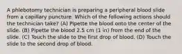 A phlebotomy technician is preparing a peripheral blood slide from a capillary puncture. Which of the following actions should the technician take? (A) Pipette the blood onto the center of the slide. (B) Pipette the blood 2.5 cm (1 in) from the end of the slide. (C) Touch the slide to the first drop of blood. (D) Touch the slide to the second drop of blood.