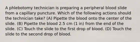 A phlebotomy technician is preparing a peripheral blood slide from a capillary puncture. Which of the following actions should the technician take? (A) Pipette the blood onto the center of the slide. (B) Pipette the blood 2.5 cm (1 in) from the end of the slide. (C) Touch the slide to the first drop of blood. (D) Touch the slide to the second drop of blood.