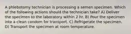 A phlebotomy technician is processing a semen specimen. Which of the following actions should the technician take? A) Deliver the specimen to the laboratory within 2 hr. B) Pour the specimen into a clean condom for transport. C) Refrigerate the specimen. D) Transport the specimen at room temperature.