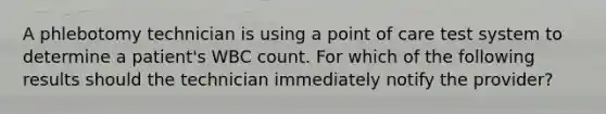 A phlebotomy technician is using a point of care test system to determine a patient's WBC count. For which of the following results should the technician immediately notify the provider?