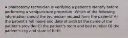 A phlebotomy technician is verifying a patient's identify before performing a venipuncture procedure. Which of the following information should the technician request form the patient? A) the patient's full name and date of birth B) the name of the patient's provider C) the patient's room and bed number D) the patient's city and state of birth