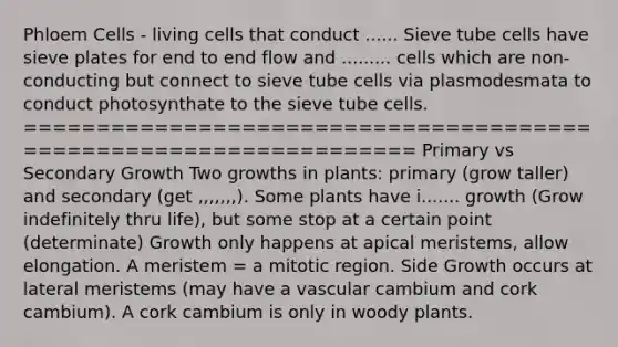 Phloem Cells - living cells that conduct ...... Sieve tube cells have sieve plates for end to end flow and ......... cells which are non-conducting but connect to sieve tube cells via plasmodesmata to conduct photosynthate to the sieve tube cells. ================================================================== Primary vs Secondary Growth Two growths in plants: primary (grow taller) and secondary (get ,,,,,,,). Some plants have i....... growth (Grow indefinitely thru life), but some stop at a certain point (determinate) Growth only happens at apical meristems, allow elongation. A meristem = a mitotic region. Side Growth occurs at lateral meristems (may have a vascular cambium and cork cambium). A cork cambium is only in woody plants.