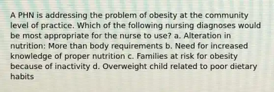 A PHN is addressing the problem of obesity at the community level of practice. Which of the following nursing diagnoses would be most appropriate for the nurse to use? a. Alteration in nutrition: More than body requirements b. Need for increased knowledge of proper nutrition c. Families at risk for obesity because of inactivity d. Overweight child related to poor dietary habits