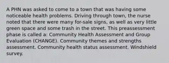 A PHN was asked to come to a town that was having some noticeable health problems. Driving through town, the nurse noted that there were many for-sale signs, as well as very little green space and some trash in the street. This preassessment phase is called a: Community Health Assessment and Group Evaluation (CHANGE). Community themes and strengths assessment. Community health status assessment. Windshield survey.