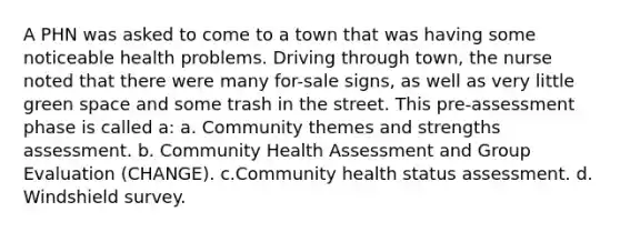 A PHN was asked to come to a town that was having some noticeable health problems. Driving through town, the nurse noted that there were many for-sale signs, as well as very little green space and some trash in the street. This pre-assessment phase is called a: a. Community themes and strengths assessment. b. Community Health Assessment and Group Evaluation (CHANGE). c.Community health status assessment. d. Windshield survey.