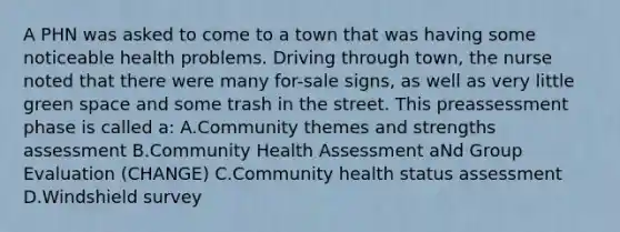 A PHN was asked to come to a town that was having some noticeable health problems. Driving through town, the nurse noted that there were many for-sale signs, as well as very little green space and some trash in the street. This preassessment phase is called a: A.Community themes and strengths assessment B.Community Health Assessment aNd Group Evaluation (CHANGE) C.Community health status assessment D.Windshield survey