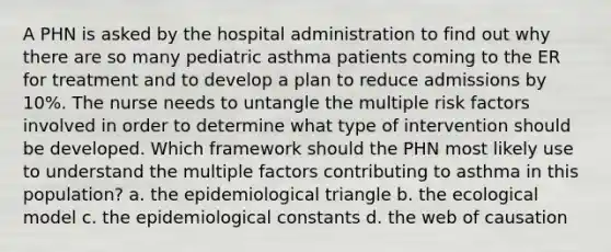 A PHN is asked by the hospital administration to find out why there are so many pediatric asthma patients coming to the ER for treatment and to develop a plan to reduce admissions by 10%. The nurse needs to untangle the multiple risk factors involved in order to determine what type of intervention should be developed. Which framework should the PHN most likely use to understand the multiple factors contributing to asthma in this population? a. the epidemiological triangle b. the ecological model c. the epidemiological constants d. the web of causation