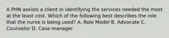 A PHN assists a client in identifying the services needed the most at the least cost. Which of the following best describes the role that the nurse is being used? A. Role Model B. Advocate C. Counselor D. Case manager