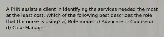 A PHN assists a client in identifying the services needed the most at the least cost. Which of the following best describes the role that the nurse is using? a) Role model b) Advocate c) Counselor d) Case Manager