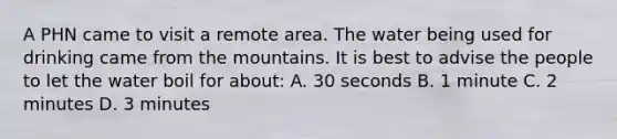 A PHN came to visit a remote area. The water being used for drinking came from the mountains. It is best to advise the people to let the water boil for about: A. 30 seconds B. 1 minute C. 2 minutes D. 3 minutes