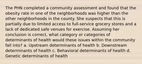 The PHN completed a community assessment and found that the obesity rate in one of the neighborhoods was higher than the other neighborhoods in the county. She suspects that this is partially due to limited access to full-service grocery stores and a lack of dedicated safe venues for exercise. Assuming her conclusion is correct, what category or categories of determinants of health would these issues within the community fall into? a. Upstream determinants of health b. Downstream determinants of health c. Behavioral determinants of health d. Genetic determinants of health